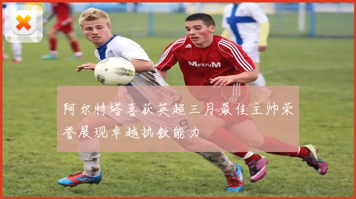阿尔特塔喜获英超三月最佳主帅荣誉展现卓越执教能力