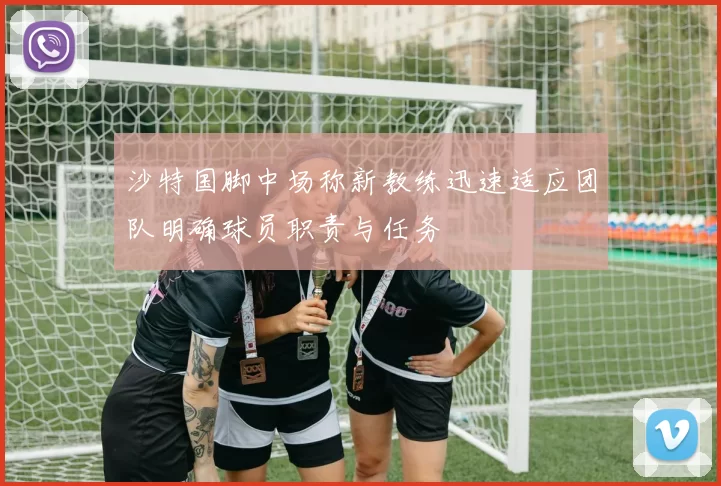 沙特国脚中场称新教练迅速适应团队明确球员职责与任务