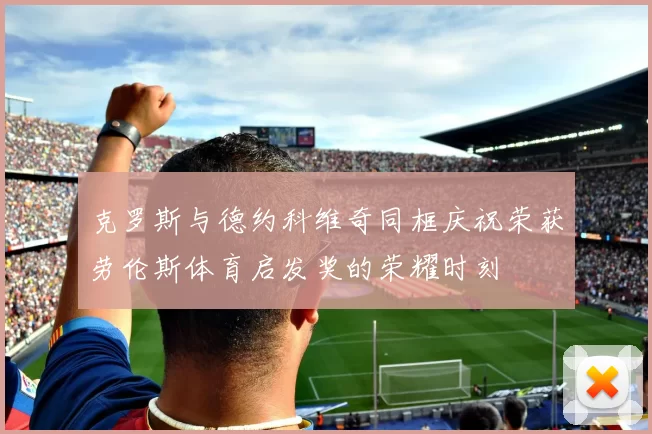 克罗斯与德约科维奇同框庆祝荣获劳伦斯体育启发奖的荣耀时刻