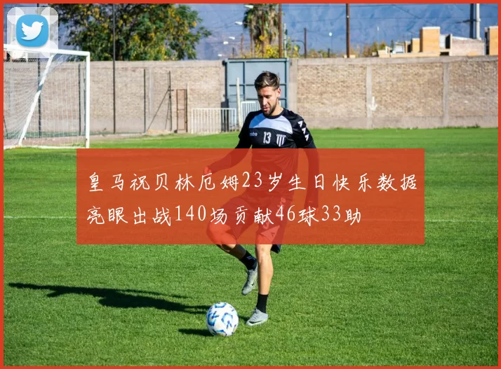皇马祝贝林厄姆23岁生日快乐数据亮眼出战140场贡献46球33助