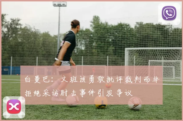 白曼巴：文班该勇敢批评裁判而非拒绝采访肘击事件引发争议
