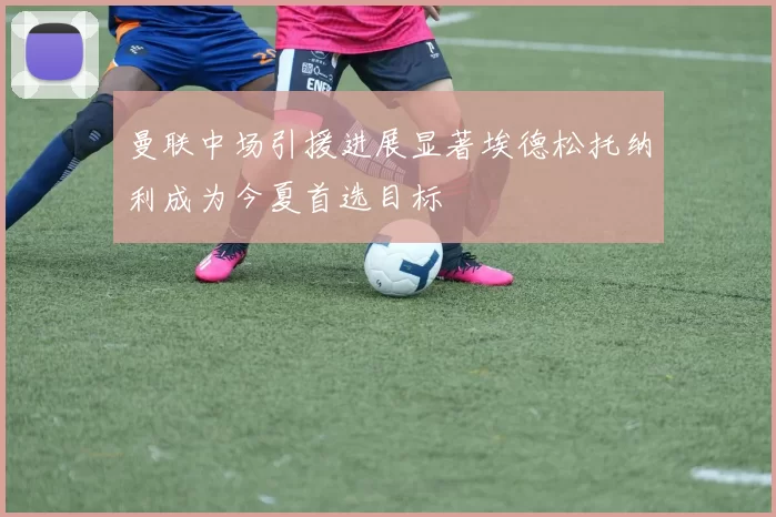 曼联中场引援进展显著埃德松托纳利成为今夏首选目标