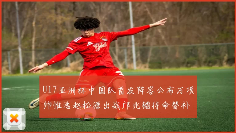 U17亚洲杯中国队首发阵容公布万项帅惟浩赵松源出战邝兆镭待命替补