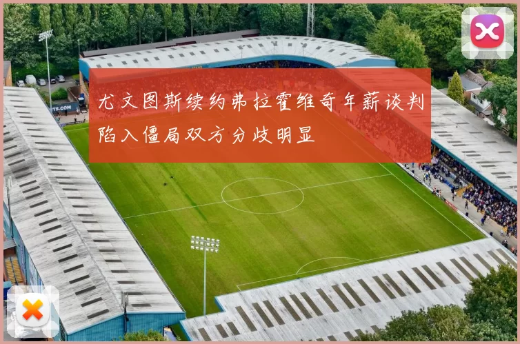 尤文图斯续约弗拉霍维奇年薪谈判陷入僵局双方分歧明显