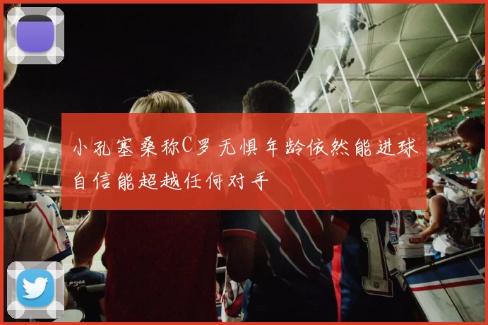 小孔塞桑称C罗无惧年龄依然能进球自信能超越任何对手