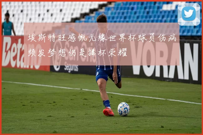 埃斯特旺感慨无缘世界杯球员伤病频发梦想仍是捧杯荣耀