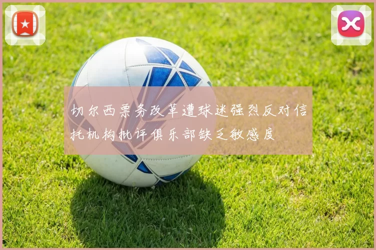切尔西票务改革遭球迷强烈反对信托机构批评俱乐部缺乏敏感度