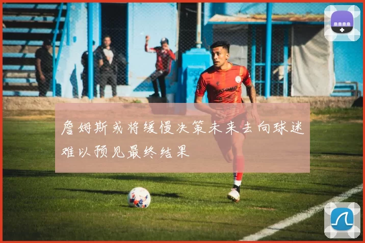 詹姆斯或将缓慢决策未来去向球迷难以预见最终结果