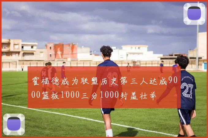 霍福德成为联盟历史第三人达成9000篮板1000三分1000封盖壮举