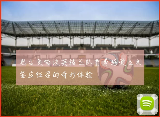 恩古莫哈谈英格兰队首秀感受立刻答应征召的奇妙体验