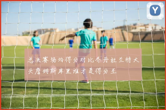 总决赛场均得分对比乔丹杜兰特大头詹姆斯库里谁才是得分王