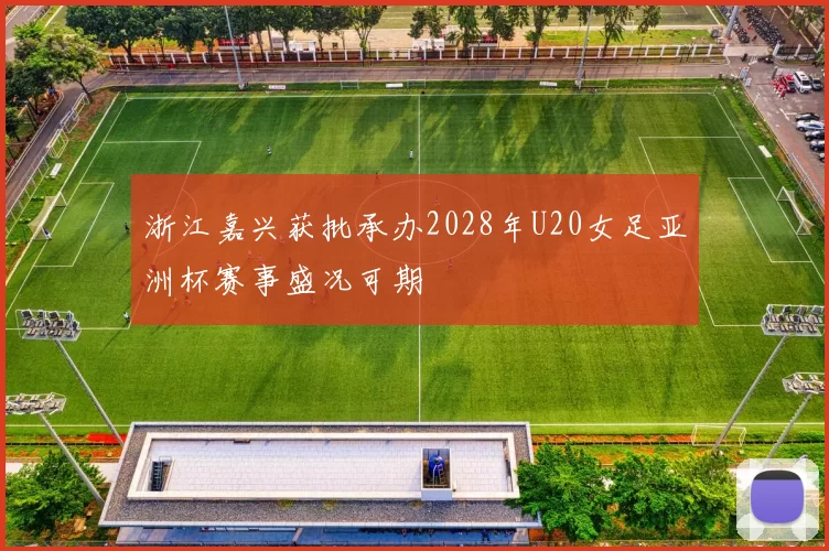 浙江嘉兴获批承办2028年U20女足亚洲杯赛事盛况可期