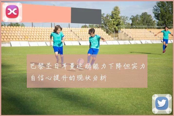 巴黎圣日耳曼运动能力下降但实力自信心提升的现状分析