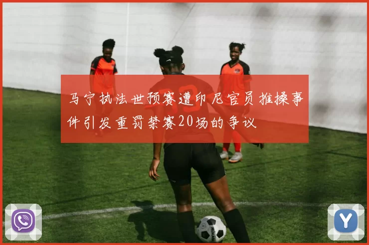 马宁执法世预赛遭印尼官员推搡事件引发重罚禁赛20场的争议