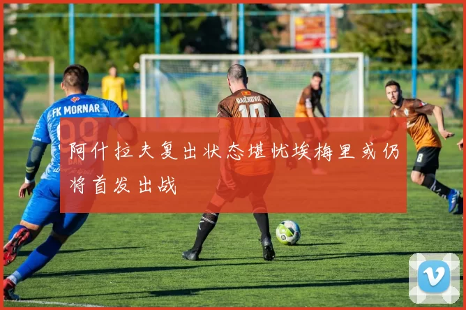 阿什拉夫复出状态堪忧埃梅里或仍将首发出战