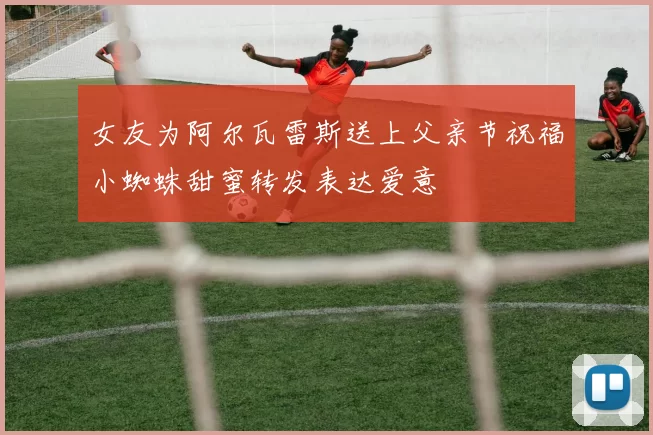 女友为阿尔瓦雷斯送上父亲节祝福小蜘蛛甜蜜转发表达爱意