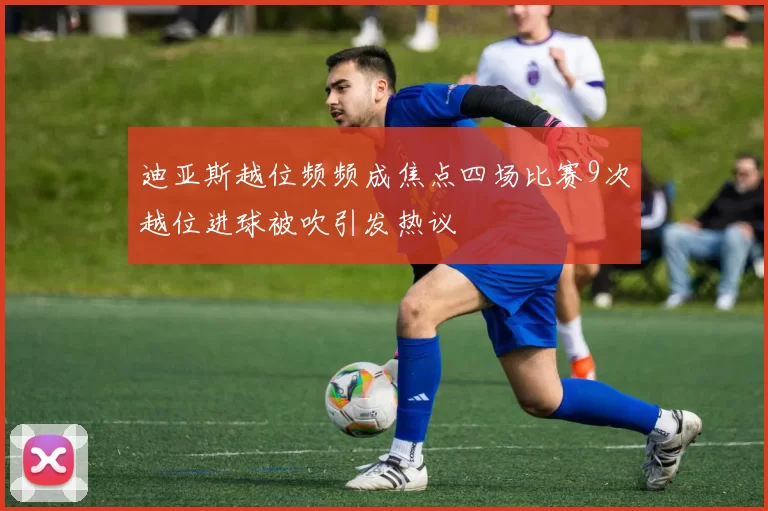 迪亚斯越位频频成焦点四场比赛9次越位进球被吹引发热议