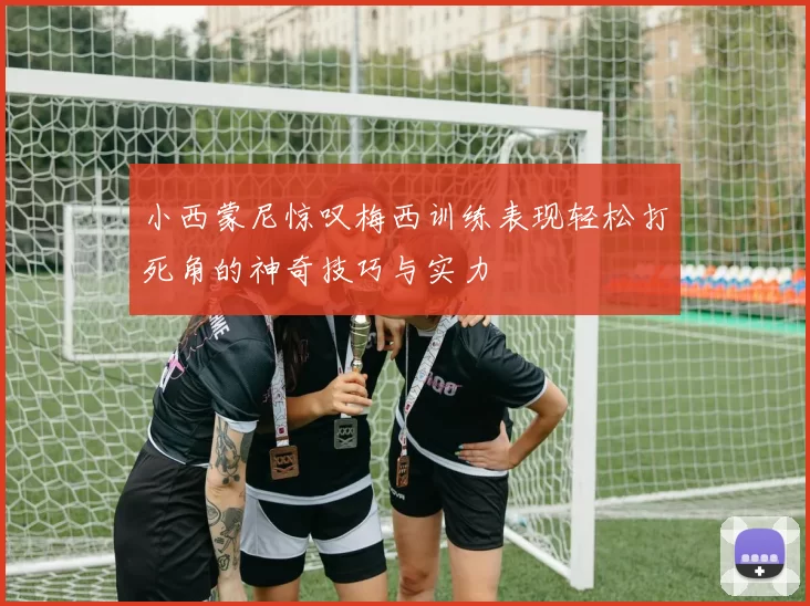 小西蒙尼惊叹梅西训练表现轻松打死角的神奇技巧与实力